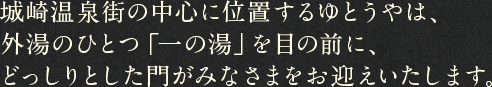 城崎温泉街の中心に位置するゆとうやは、外湯のひとつ「一の湯」を目の前に、どっしりとした門がみなさまをお迎えいたします。