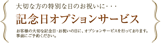 大切な方の特別な日のお祝いに・・・ 記念日オプションサービス お客様の大切な記念日・お祝いの日に、オプションサービスを行っております。事前にご予約ください。