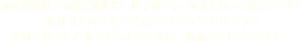 油筒屋旅館の庭園と建築は、粋を凝らし、知恵を絞って造られており 設計者や匠の思いが込められているだけでなく其処で語られた客人と主人との対話、議論がこもっています。